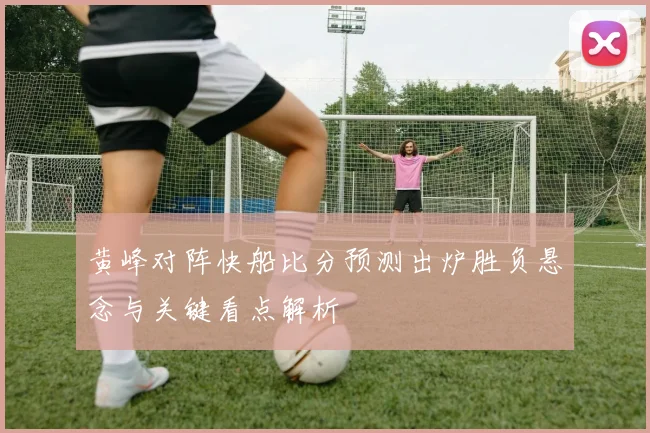 黄峰对阵快船比分预测出炉胜负悬念与关键看点解析