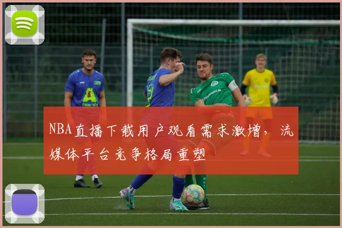 NBA直播下载用户观看需求激增，流媒体平台竞争格局重塑