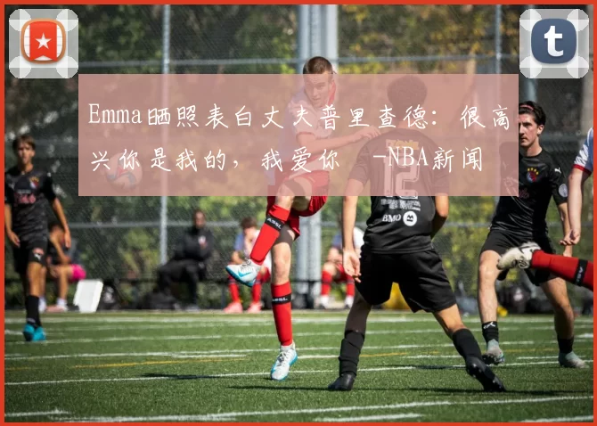 Emma晒照表白丈夫普里查德：很高兴你是我的，我爱你️-NBA新闻