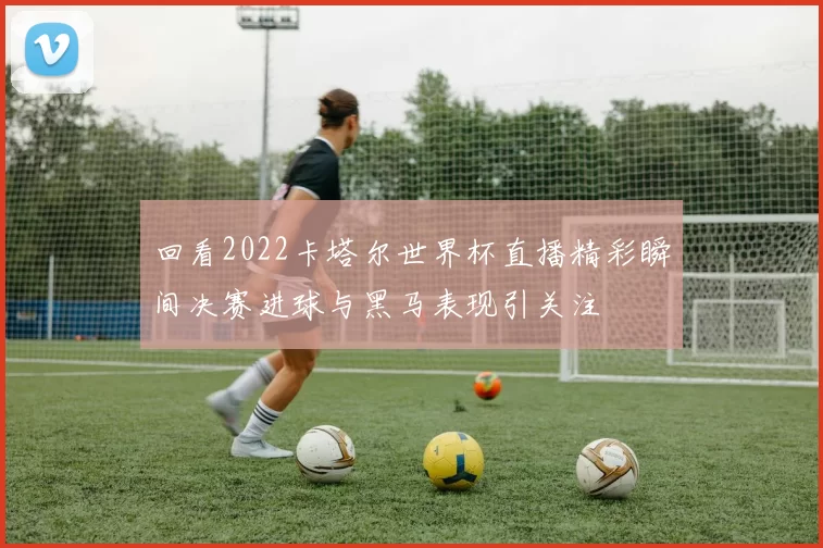 回看2022卡塔尔世界杯直播精彩瞬间决赛进球与黑马表现引关注