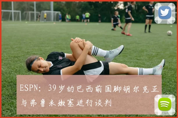 ESPN：39岁的巴西前国脚胡尔克正与弗鲁米嫩塞进行谈判