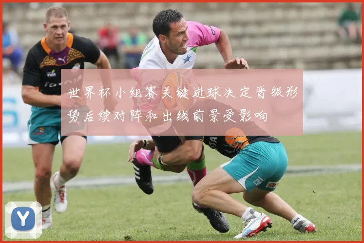 世界杯小组赛关键进球决定晋级形势后续对阵和出线前景受影响