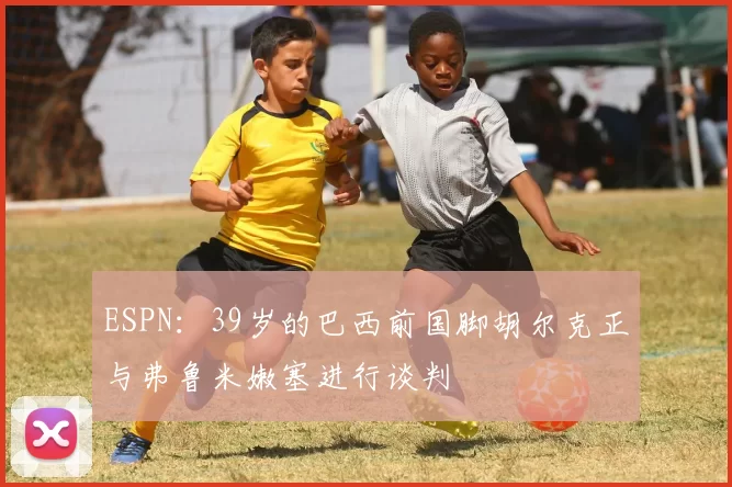 ESPN：39岁的巴西前国脚胡尔克正与弗鲁米嫩塞进行谈判