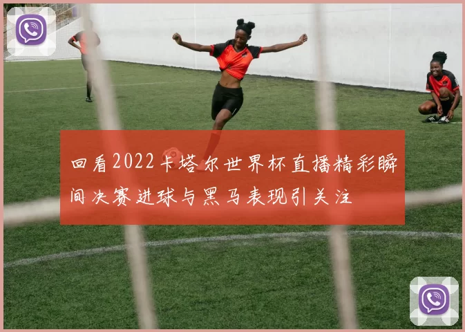 回看2022卡塔尔世界杯直播精彩瞬间决赛进球与黑马表现引关注