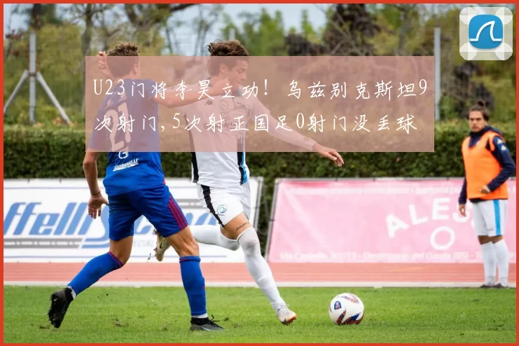 U23门将李昊立功！乌兹别克斯坦9次射门,5次射正国足0射门没丢球