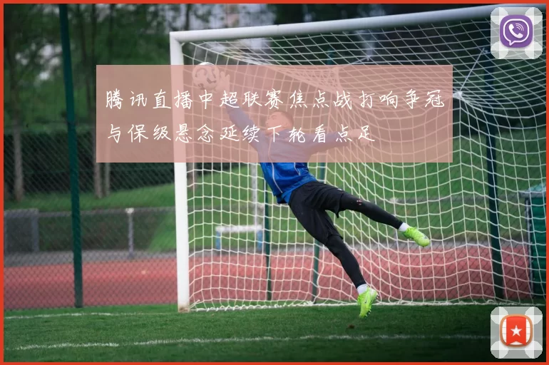 腾讯直播中超联赛焦点战打响争冠与保级悬念延续下轮看点足