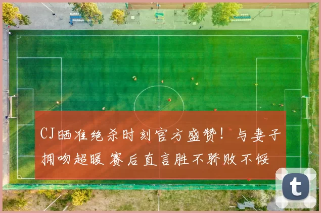 CJ晒准绝杀时刻官方盛赞！与妻子拥吻超暖 赛后直言胜不骄败不馁