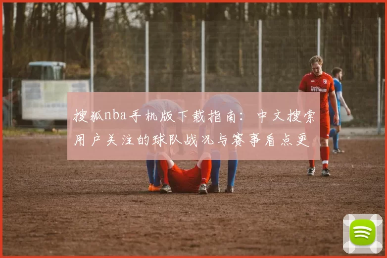 搜狐nba手机版下载指南：中文搜索用户关注的球队战况与赛事看点更新