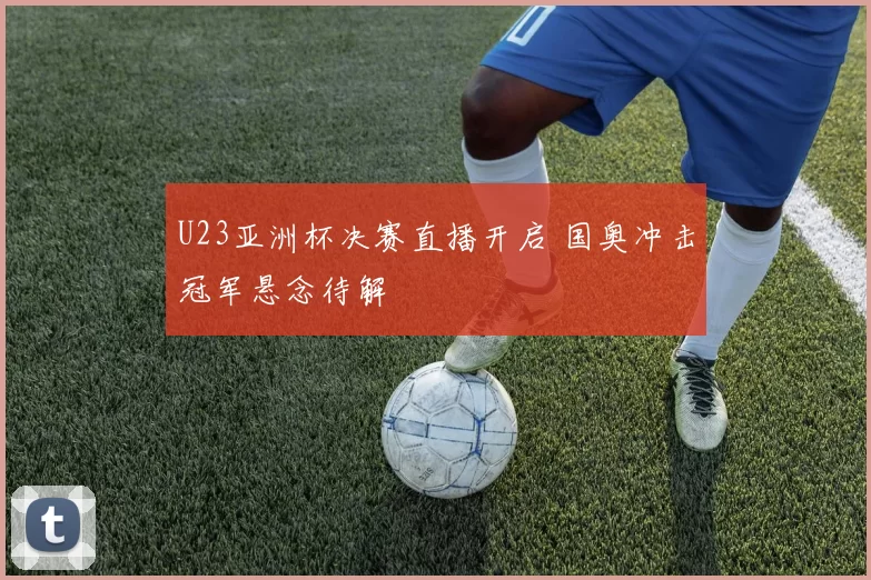 U23亚洲杯决赛直播开启 国奥冲击冠军悬念待解