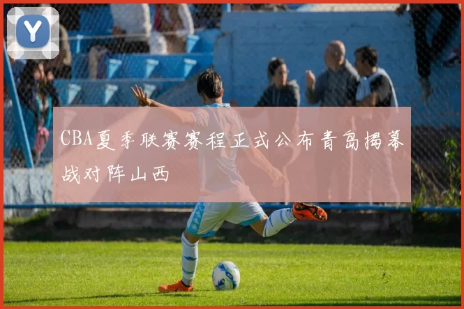 CBA夏季联赛赛程正式公布青岛揭幕战对阵山西