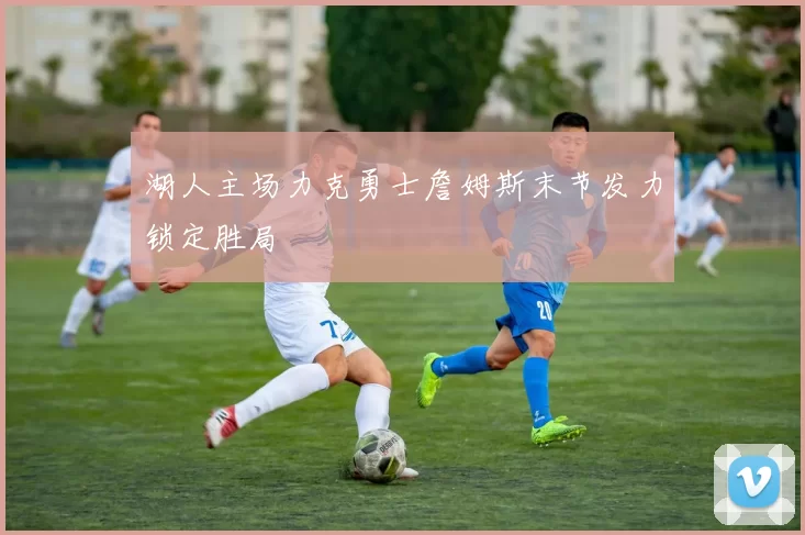 湖人主场力克勇士詹姆斯末节发力锁定胜局