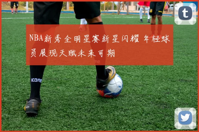 NBA新秀全明星赛新星闪耀 年轻球员展现天赋未来可期