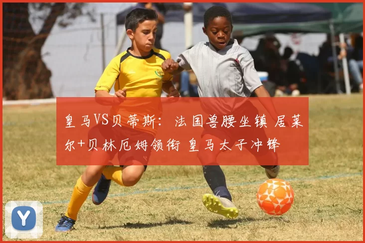 皇马VS贝蒂斯：法国兽腰坐镇 居莱尔+贝林厄姆领衔 皇马太子冲锋