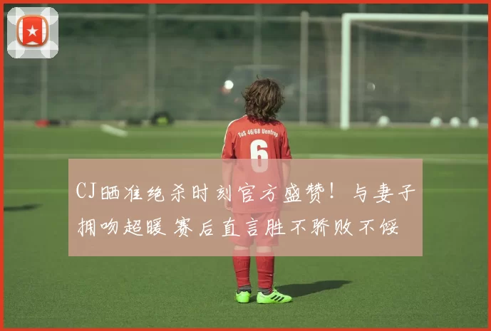 CJ晒准绝杀时刻官方盛赞！与妻子拥吻超暖 赛后直言胜不骄败不馁