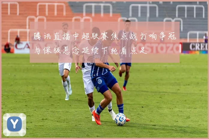 腾讯直播中超联赛焦点战打响争冠与保级悬念延续下轮看点足