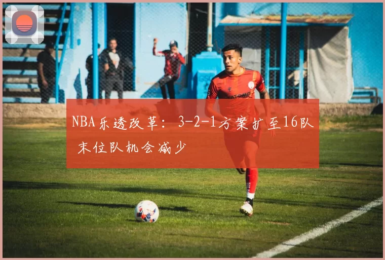 NBA乐透改革：3-2-1方案扩至16队 末位队机会减少