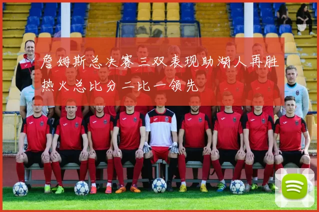 詹姆斯总决赛三双表现助湖人再胜热火总比分二比一领先