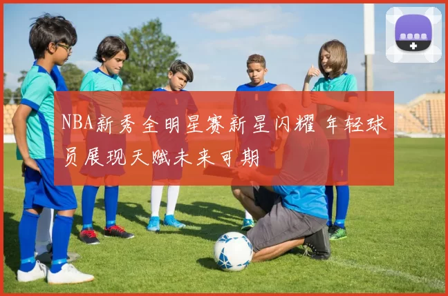 NBA新秀全明星赛新星闪耀 年轻球员展现天赋未来可期
